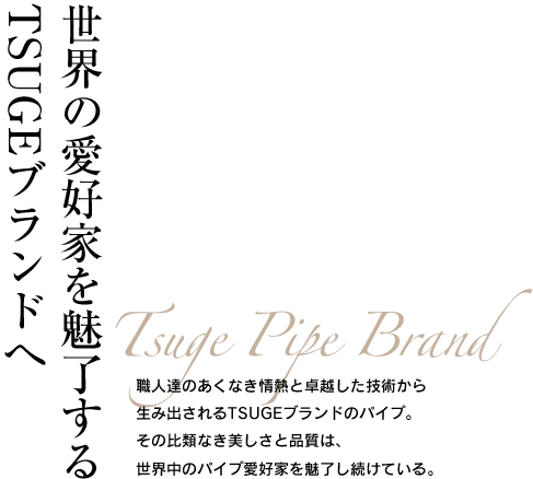 世界の愛好家を魅了するTSUGEブランドへ Tsuge Pipe Brand 職人達のあくなき情熱と卓越した技術から生み出されるTSUGEブランドのパイプ。その比類なき美しさと品質は、世界中のパイプ愛好家を魅了し続けている。