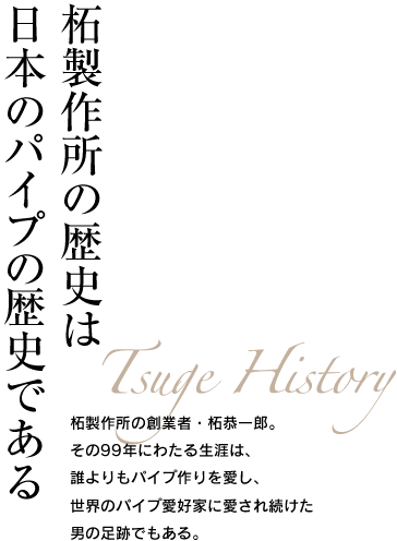 柘製作所の歴史は日本のパイプの歴史である Tsuge History 柘製作所の創業者・柘恭一郎。その99年にわたる生涯は、誰よりもパイプ作りを愛し、世界のパイプ愛好家に愛され続けた男の足跡でもある。